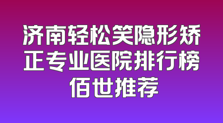 济南轻松笑隐形矫正专业医院排行榜 佰世推荐