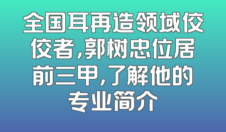 全国耳再造领域佼佼者，郭树忠位居前三甲，了解他的专业简介