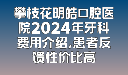 攀枝花明皓口腔医院2024年牙科费用介绍，患者反馈性价比高