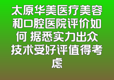 太原华美医疗美容和口腔医院评价如何 据悉实力出众技术受好评值得考虑