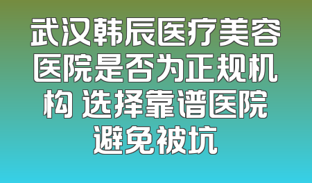 武汉韩辰医疗美容医院是否为正规机构 选择靠谱医院避免被坑