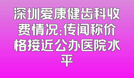 深圳爱康健齿科收费情况：传闻称价格接近公办医院水平