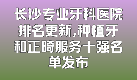 长沙专业牙科医院排名更新，种植牙和正畸服务十强名单发布
