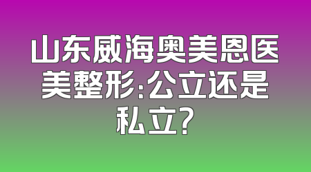 山东威海奥美恩医美整形：公立还是私立？