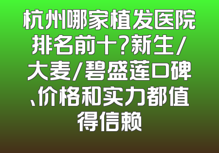 杭州哪家植发医院排名前十？新生/大麦/碧盛莲口碑、价格和实力都值得信赖