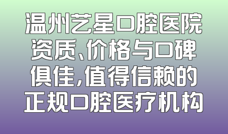 温州艺星口腔医院资质、价格与口碑俱佳，值得信赖的正规口腔医疗机构