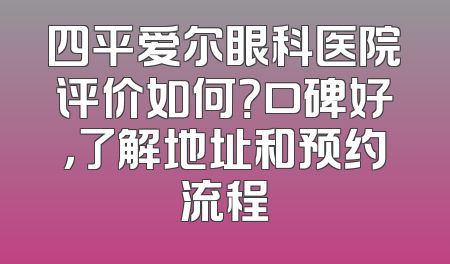 四平爱尔眼科医院评价如何？口碑好，了解地址和预约流程