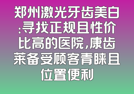 郑州激光牙齿美白：寻找正规且性价比高的医院，康齿莱备受顾客青睐且位置便利