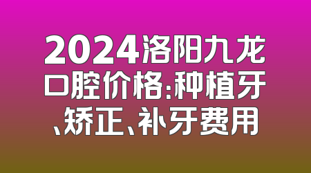 2024洛阳九龙口腔价格：种植牙、矫正、补牙费用