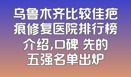 乌鲁木齐比较佳疤痕修复医院排行榜介绍，口碑領先的五强名单出炉