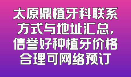 太原鼎植牙科联系方式与地址汇总，信誉好种植牙价格合理可网络预订