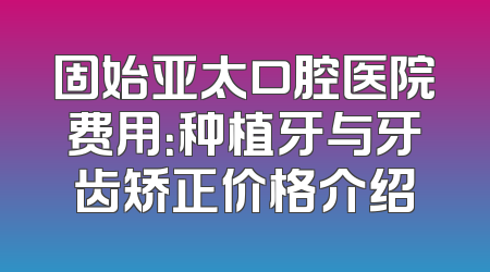 固始亚太口腔医院费用：种植牙与牙齿矫正价格介绍