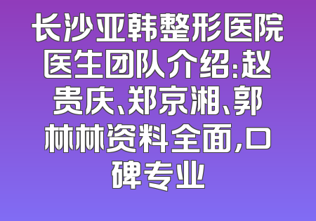 长沙亚韩整形医院医生团队介绍：赵贵庆、郑京湘、郭林林资料全面，口碑专业