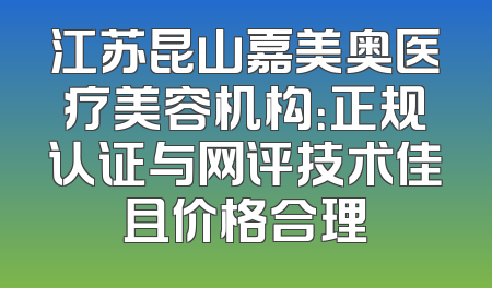 江苏昆山嘉美奥医疗美容机构：正规认证与网评技术佳且价格合理