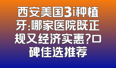 西安美国3i种植牙：哪家医院既正规又经济实惠？口碑佳选推荐