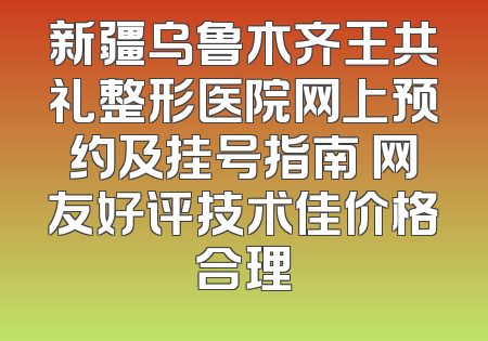 新疆乌鲁木齐王共礼整形医院网上预约及挂号指南 网友好评技术佳价格合理