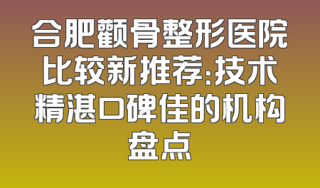 合肥颧骨整形医院比较新推荐：技术精湛口碑佳的机构盘点