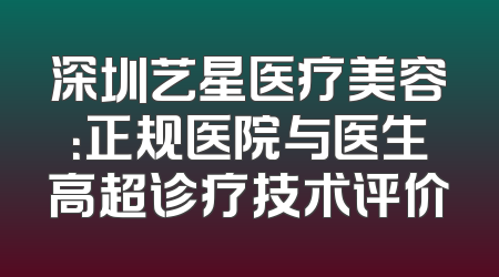 深圳艺星医疗美容：正规医院与医生高超诊疗技术评价