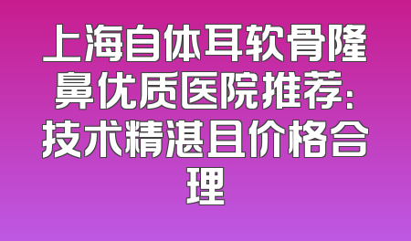 上海自体耳软骨隆鼻优质医院推荐：技术精湛且价格合理
