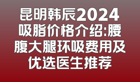昆明韩辰2024吸脂价格介绍:腰腹大腿环吸费用及优选医生推荐