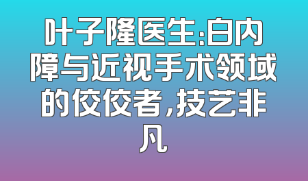 叶子隆医生：白内障与近视手术领域的佼佼者，技艺非凡