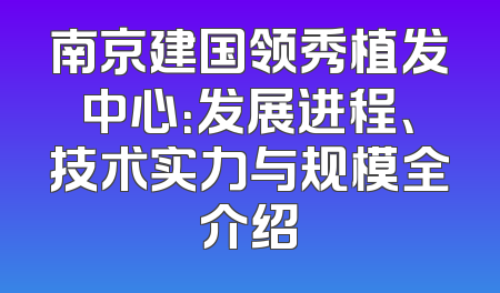 南京建国领秀植发中心：发展进程、技术实力与规模全介绍