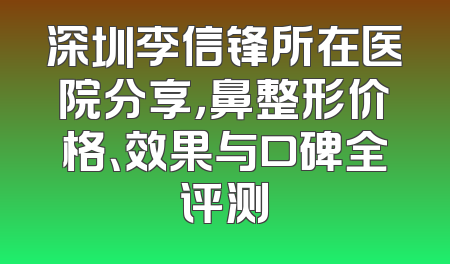 深圳李信锋所在医院分享，鼻整形价格、效果与口碑全评测