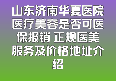 山东济南华夏医院医疗美容是否可医保报销 正规医美服务及价格地址介绍