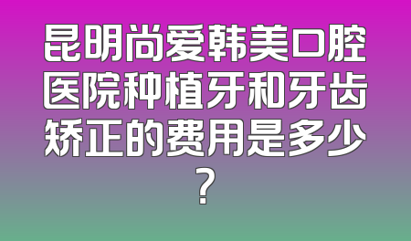昆明尚爱韩美口腔医院种植牙和牙齿矫正的费用是多少？