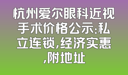 杭州爱尔眼科近视手术价格公示：私立连锁，经济实惠，附地址