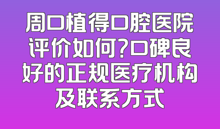周口植得口腔医院评价如何？口碑良好的正规医疗机构及联系方式
