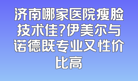 济南哪家医院瘦脸技术佳？伊美尔与诺德既专业又性价比高