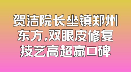 贺洁院长坐镇郑州东方，双眼皮修复技艺高超赢口碑