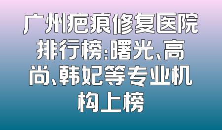 广州疤痕修复医院排行榜：曙光、高尚、韩妃等专业机构上榜