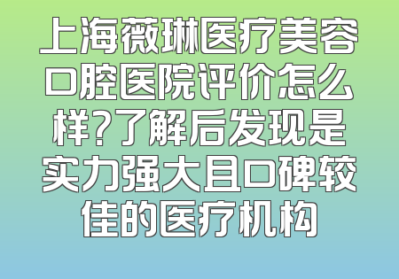 上海薇琳医疗美容口腔医院评价怎么样？了解后发现是实力强大且口碑较佳的医疗机构