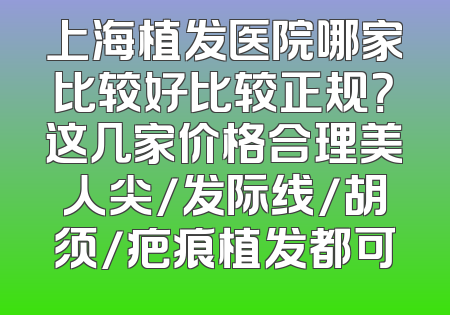 上海植发医院哪家比较好比较正规？这几家价格合理美人尖/发际线/胡须/疤痕植发都可