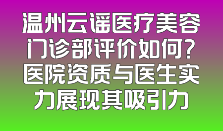 温州云谣医疗美容门诊部评价如何？医院资质与医生实力展现其吸引力