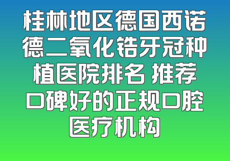 桂林地区德国西诺德二氧化锆牙冠种植医院排名 推荐口碑好的正规口腔医疗机构