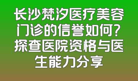 长沙梵汐医疗美容门诊的信誉如何？探查医院资格与医生能力分享