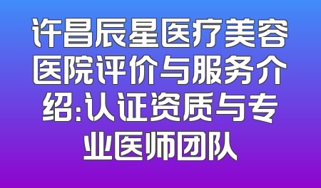 许昌辰星医疗美容医院评价与服务介绍：认证资质与专业医师团队
