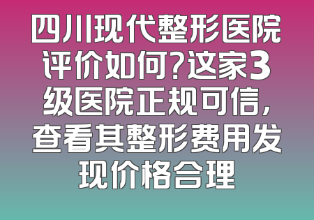 四川现代整形医院评价如何？这家3级医院正规可信，查看其整形费用发现价格合理