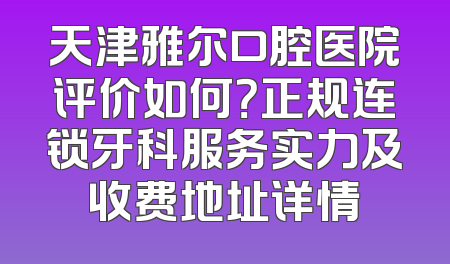 天津雅尔口腔医院评价如何？正规连锁牙科服务实力及收费地址详情