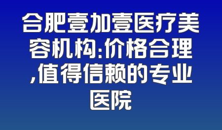 合肥壹加壹医疗美容机构：价格合理，值得信赖的专业医院