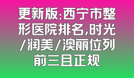 更新版：西宁市整形医院排名，时光/润美/澳丽位列前三且正规