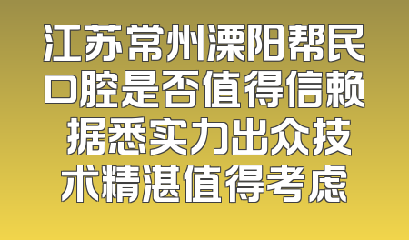 江苏常州溧阳帮民口腔是否值得信赖 据悉实力出众技术精湛值得考虑