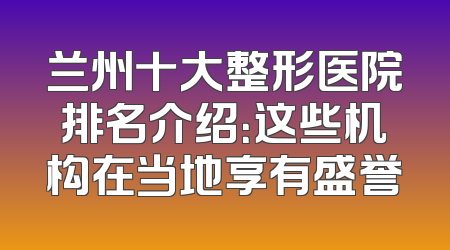 兰州十大整形医院排名介绍：这些机构在当地享有盛誉