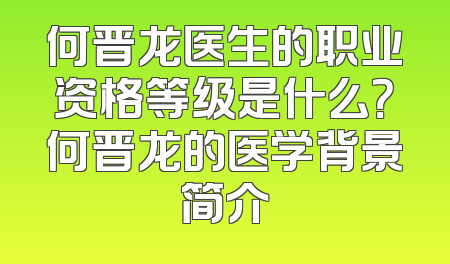 何晋龙医生的职业资格等级是什么？何晋龙的医学背景简介