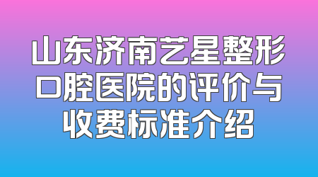 山东济南艺星整形口腔医院的评价与收费标准介绍