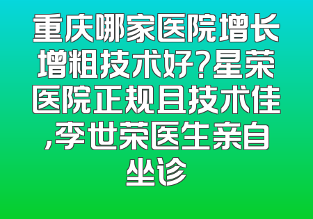重庆哪家医院增长增粗技术好？星荣医院正规且技术佳，李世荣医生亲自坐诊