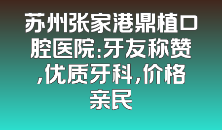 苏州张家港鼎植口腔医院：牙友称赞，优质牙科，价格亲民